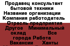 Продавец-консультант бытовой техники › Название организации ­ Компания-работодатель › Отрасль предприятия ­ Другое › Минимальный оклад ­ 27 000 - Все города Работа » Вакансии   . Ханты-Мансийский,Белоярский г.